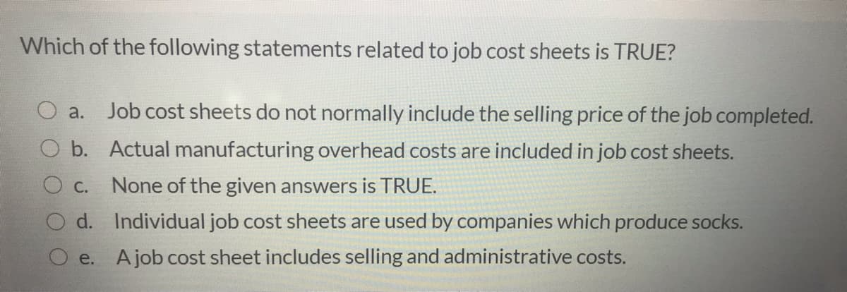 Which of the following statements related to job cost sheets is TRUE?
Job cost sheets do not normally include the selling price of the job completed.
a.
b. Actual manufacturing overhead costs are included in job cost sheets.
O c. None of the given answers is TRUE.
O d. Individual job cost sheets are used by companies which produce socks.
O e. Ajob cost sheet includes selling and administrative costs.
