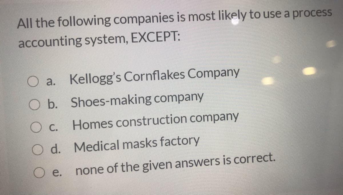 All the following companies is most likely to use a process
accounting system, EXCEPT:
a. Kellogg's Cornflakes Company
Ob.
O b. Shoes-making company
Homes construction company
О с.
d. Medical masks factory
e.
none of the given answers is correct.
