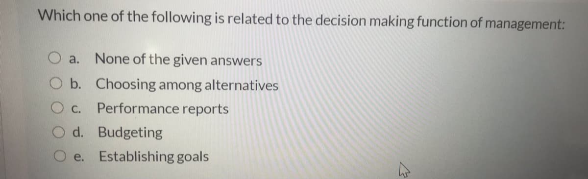 Which one of the following is related to the decision making function of management:
O a.
None of the given answers
O b. Choosing among alternatives
О с.
Performance reports
d. Budgeting
e. Establishing goals

