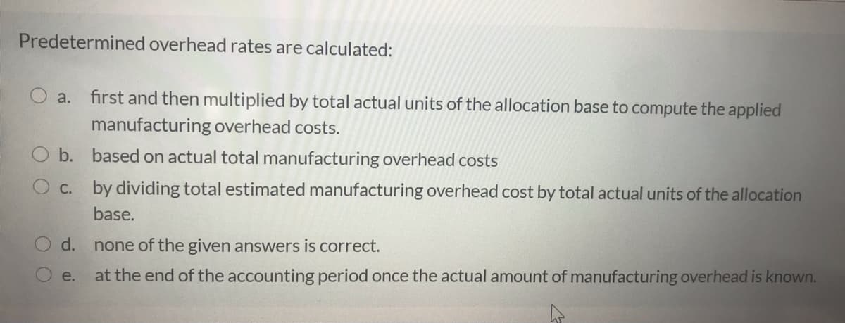 Predetermined overhead rates are calculated:
a.
first and then multiplied by total actual units of the allocation base to compute the applied
manufacturing overhead costs.
b. based on actual total manufacturing overhead costs
C. by dividing total estimated manufacturing overhead cost by total actual units of the allocation
base.
d.
none of the given answers is correct.
e.
at the end of the accounting period once the actual amount of manufacturing overhead is known.
