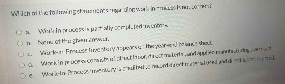 Which of the following statements regarding work in process is not correct?
a.
Work in process is partially completed inventory.
b. None of the given answer.
С.
Work-in-Process Inventory appears on the year-end balance sheet.
d.
Work in process consists of direct labor, direct material, and applied manufacturing overhead.
e.
Work-in-Process Inventory is credited to record direct material used and direct labor incurred.
