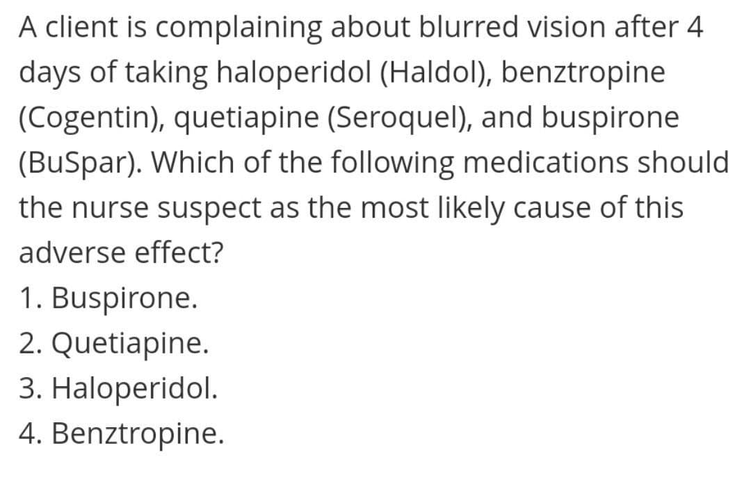 A client is complaining about blurred vision after 4
days of taking haloperidol (Haldol), benztropine
(Cogentin), quetiapine (Seroquel), and buspirone
(BuSpar). Which of the following medications should
the nurse suspect as the most likely cause of this
adverse effect?
1. Buspirone.
2. Quetiapine.
3. Haloperidol.
4. Benztropine.

