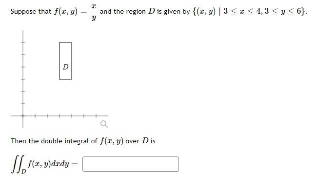 x
and the region D is given by {(x, y) | 3 ≤ x ≤ 4,3 ≤ y ≤ 6}.
Suppose that f(x, y)
A
D
Then the double integral of f(x, y) over D is
[ f(x, y)dxdy =
=