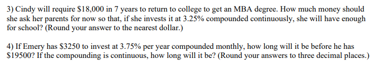3) Cindy will require $18,000 in 7 years to return to college to get an MBA degree. How much money should
she ask her parents for now so that, if she invests it at 3.25% compounded continuously, she will have enough
for school? (Round your answer to the nearest dollar.)
4) If Emery has $3250 to invest at 3.75% per year compounded monthly, how long will it be before he has
$19500? If the compounding is continuous, how long will it be? (Round your answers to three decimal places.)