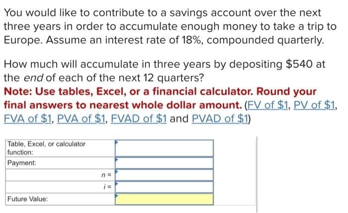 You would like to contribute to a savings account over the next
three years in order to accumulate enough money to take a trip to
Europe. Assume an interest rate of 18%, compounded quarterly.
How much will accumulate in three years by depositing $540 at
the end of each of the next 12 quarters?
Note: Use tables, Excel, or a financial calculator. Round your
final answers to nearest whole dollar amount. (FV of $1, PV of $1,
FVA of $1, PVA of $1, FVAD of $1 and PVAD of $1)
Table, Excel, or calculator
function:
Payment:
n =
¡ =
Future Value: