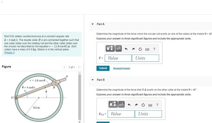 Rod OA rotates counterclockwise at a constant angular rate
= 4 rad/s. The double collar B is pin-connected together such that
one collar slides over the rotating rod and the other collar slides over
the circular rod described by the equation r- (1.6 cos 0) m. Both
collars have a mass of 0.6 kg. Motion is in the vertical plane.
(Figure 1)
Figure
r=1.6 cos 8.
04 rad/s
0.8 m
B
1 of 1 >
Part A
Determine the magnitude of the force which the circular rod exerts on one of the collars at the instant = 45
Express your answer to three significant figures and include the appropriate units.
Submit
Part B
Value
FOA
Request Answer
Units
Determine the magnitude of the force that OA exerts on the other collar at the instant = 45°
Express your answer to three significant figures and include the appropriate units.
Value
?
Units
?