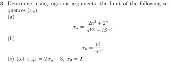 3. Determine, using rigorous arguments, the limit of the following se-
quences (x).
(a)
(b)
Xn=
2n² + 2n
n100 + 32m ¹
Xn =
(c) Let n+1 = 2xn-3, xo = 2.
n!
nn