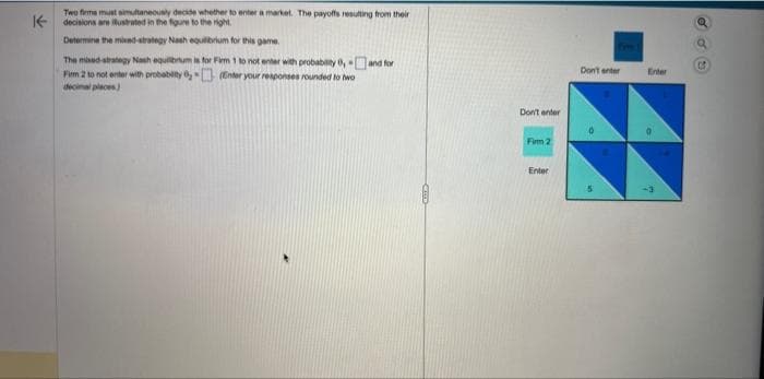 K-
Two firms must simultaneously decide whether to enter a market. The payoffs resulting from their
decisions are illustrated in the figure to the right
Determine the mixed-strategy Nash equilibrium for this game.
The mixed strategy Nash equilibrium is for Firm 1 to not enter with probability 0, and for
Firm 2 to not enter with probability (Enter your responses rounded to two
decimal places)
Don't enter
Firm 2
Enter
Don't enter
Enter
CO