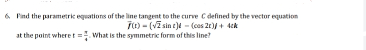 6. Find the parametric equations of the line tangent to the curve C defined by the vector equation
j() = (V2 sin t)t – (cos 2t)J + 4tk
at the point where t =4. What is the symmetric form of this line?

