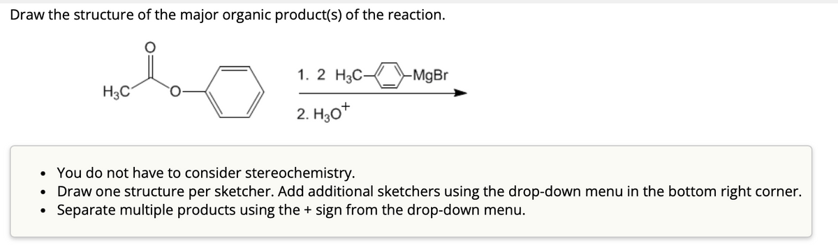 Draw the structure of the major organic product(s) of the reaction.
ملي
●
H3C
1. 2 H3C-
2. H30+
-MgBr
You do not have to consider stereochemistry.
• Draw one structure per sketcher. Add additional sketchers using the drop-down menu in the bottom right corner.
Separate multiple products using the + sign from the drop-down menu.
