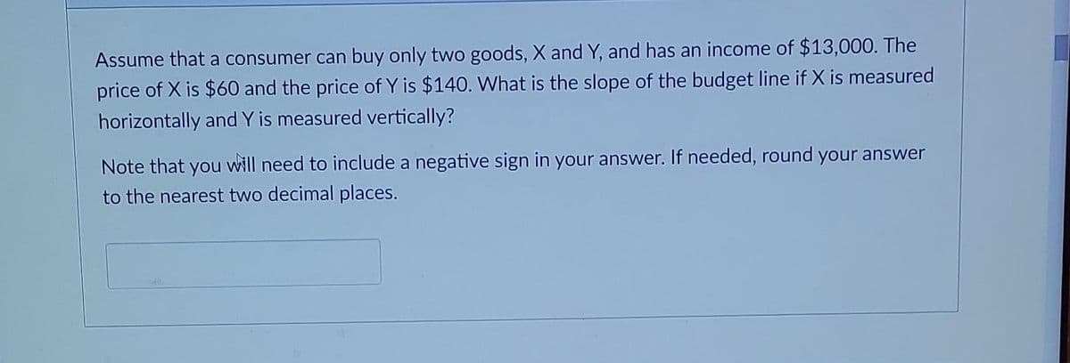 Assume that a consumer can buy only two goods, X and Y, and has an income of $13,000. The
price of X is $60 and the price of Y is $140. What is the slope of the budget line if X is measured
horizontally and Y is measured vertically?
Note that you will need to include a negative sign in your answer. If needed, round your answer
to the nearest two decimal places.