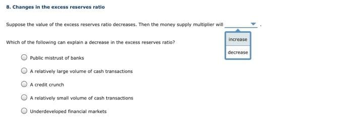 8. Changes in the excess reserves ratio
Suppose the value of the excess reserves ratio decreases. Then the money supply multiplier will
Which of the following can explain a decrease in the excess reserves ratio?
Public mistrust of banks
A relatively large volume of cash transactions
A credit crunch
A relatively small volume of cash transactions
Underdeveloped financial markets
increase
decrease