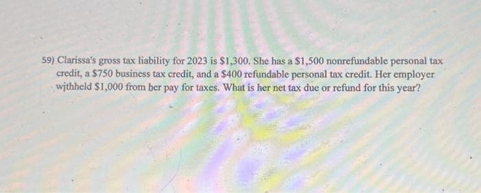59) Clarissa's gross tax liability for 2023 is $1,300. She has a $1,500 nonrefundable personal tax
credit, a $750 business tax credit, and a $400 refundable personal tax credit. Her employer
withheld $1,000 from ber pay for taxes. What is her net tax due or refund for this year?