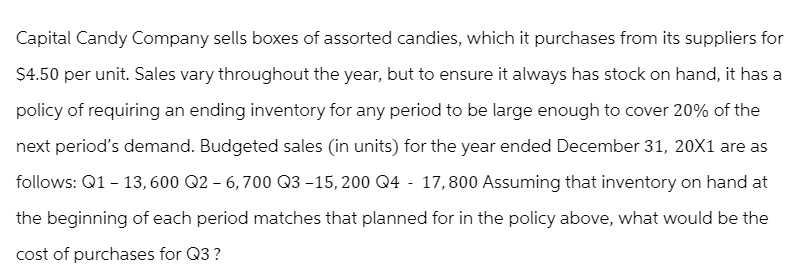 Capital Candy Company sells boxes of assorted candies, which it purchases from its suppliers for
$4.50 per unit. Sales vary throughout the year, but to ensure it always has stock on hand, it has a
policy of requiring an ending inventory for any period to be large enough to cover 20% of the
next period's demand. Budgeted sales (in units) for the year ended December 31, 20X1 are as
follows: Q1 - 13,600 Q2 - 6,700 Q3-15, 200 Q4 - 17,800 Assuming that inventory on hand at
the beginning of each period matches that planned for in the policy above, what would be the
cost of purchases for Q3?
