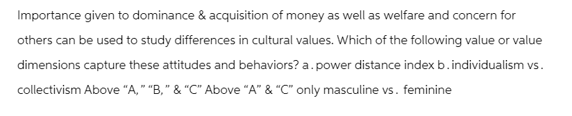 Importance given to dominance & acquisition of money as well as welfare and concern for
others can be used to study differences in cultural values. Which of the following value or value
dimensions capture these attitudes and behaviors? a. power distance index b. individualism vs.
collectivism Above "A," "B," & "C" Above "A" & "C" only masculine vs. feminine