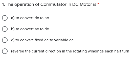1. The operation of Commutator in DC Motor is *
O a) to convert dc to ac
O b) to convert ac to dc
O c) to convert fixed dc to variable dc
O reverse the current direction in the rotating windings each half turn
