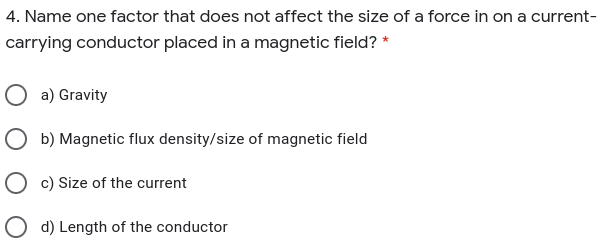 4. Name one factor that does not affect the size of a force in on a current-
carrying conductor placed in a magnetic field? *
a) Gravity
O b) Magnetic flux density/size of magnetic field
O c) Size of the current
O d) Length of the conductor
