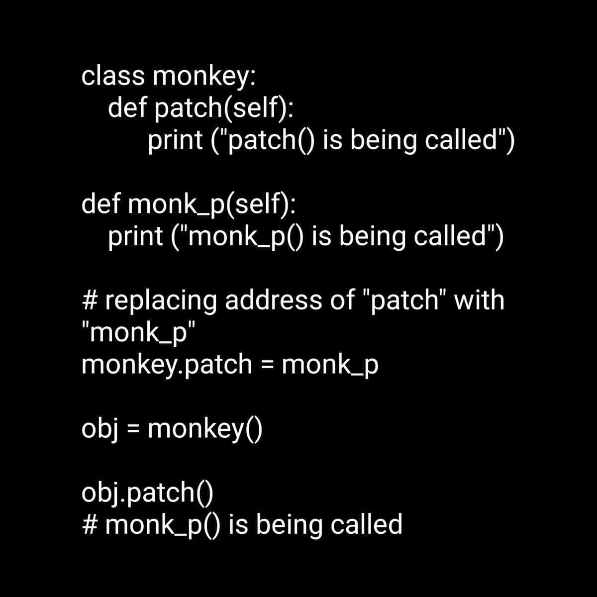 class monkey:
def patch(self):
print ("patch() is being called")
def monk_p(self):
print ("monk_p() is being called")
# replacing address of "patch" with
"monk_p"
monkey.patch = monk_p
obj = monkey()
obj.patch()
#monk_p() is being called