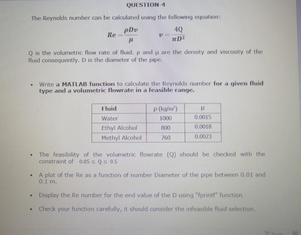 QUESTION-4
The Reynolds number can be calculated using the following equation:
4Q
TD²
●
●
Q is the volumetric flow rate of fluid. p and u are the density and viscosity of the
fluid consequently. D is the diameter of the pipe.
●
●
Re
●
pDv
μ
V
Write a MATLAB function to calculate the Reynolds number for a given fluid
type and a volumetric flowrate in a feasible range.
Fluid
Water
Ethyl Alcohol
Methyl Alcohol
The feasibility of
constraint of 0.05 Q≤ 0.5
p (kg/m³)
1000
800
760
P
0.0015
0.0018
0.0023
the volumetric flowrate (Q) should be checked with the
A plot of the Re as a function of number Diameter of the pipe between 0.01 and
0.1 m.
Display the Re number for the end value of the D using "fprintf" function,
Check your function carefully, it should consider the infeasible fluid selection.
15 Fagus
GOL