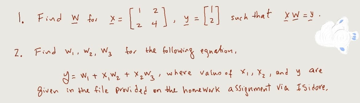 2
1. Find W for X= [1 ²], y = [¹]
such that XW=y.
2. Find W₁, W₂, W3 for the following egnation,
2
Y = W₁ + x₁ W₂ + x₂ W3, where valus of X₁, X₂, and y are
given in the file provided
on the home work assignment via Isidore,
FRO