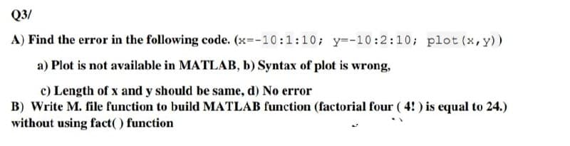 Q3/
A) Find the error in the following code. (x=-10:1:10; y=-10:2:10; plot (x, y))
a) Plot is not available in MATLAB, b) Syntax of plot is wrong,
c) Length of x and y should be same, d) No error
B) Write M. file function to build MATLAB function (factorial four (4!) is equal to 24.)
without using fact() function