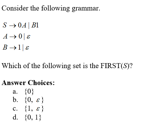 Consider the following grammar.
S →0A B1
A → 08
B → 1|ɛ
Which of the following set is the FIRST(S)?
Answer Choices:
a. {0}
b.
{0, ε}
c. {1, ε}
d. {0, 1}