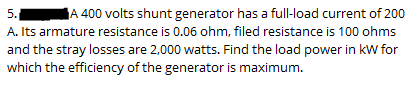 5.
A 400 volts shunt generator has a full-load current of 200
A. Its armature resistance is 0.06 ohm, filed resistance is 100 ohms
and the stray losses are 2,000 watts. Find the load power in kW for
which the efficiency of the generator is maximum.