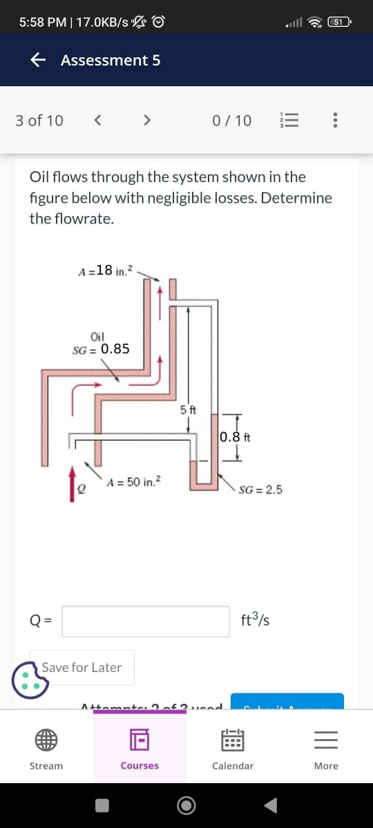 5:58 PM | 17.0KB/s & ⓒ
← Assessment 5
3 of 10 <
Q=
>
Oil flows through the system shown in the
figure below with negligible losses. Determine
the flowrate.
Save for Later
Stream
A =18 in.2
Oil
SG = 0.85
라
5ft
0.8 ft
A = 50 in.2
0/10
Attamuta.
Courses
·SG = 2.5
ft3/s
11-19
Calendar
51
:
=
More