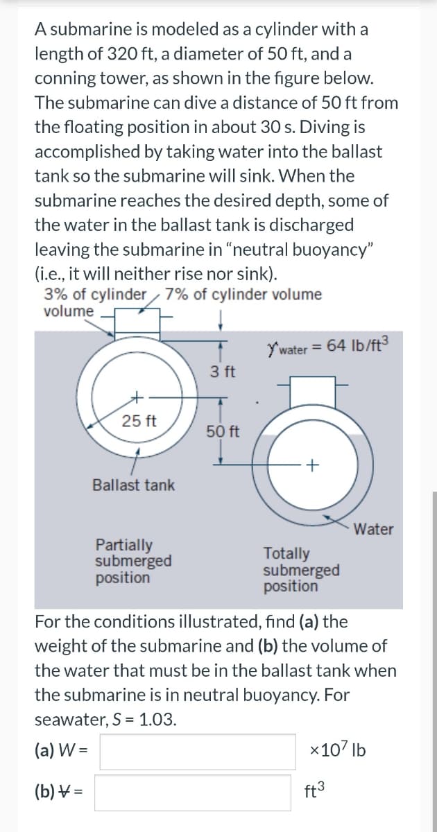 A submarine is modeled as a cylinder with a
length of 320 ft, a diameter of 50 ft, and a
conning tower, as shown in the figure below.
The submarine can dive a distance of 50 ft from
the floating position in about 30 s. Diving is
accomplished by taking water into the ballast
tank so the submarine will sink. When the
submarine reaches the desired depth, some of
the water in the ballast tank is discharged
leaving the submarine in "neutral buoyancy"
(i.e., it will neither rise nor sink).
3% of cylinder 7% of cylinder volume
volume
25 ft
Ballast tank
Partially
submerged
position
3 ft
50 ft
Y'water =
64 lb/ft³
Totally
submerged
position
Water
For the conditions illustrated, find (a) the
weight of the submarine and (b) the volume of
the water that must be in the ballast tank when
the submarine is in neutral buoyancy. For
seawater, S = 1.03.
(a) W =
(b) =
x107 lb
ft³