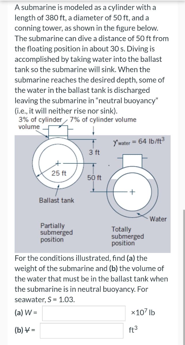 A submarine is modeled as a cylinder with a
length of 380 ft, a diameter of 50 ft, and a
conning tower, as shown in the figure below.
The submarine can dive a distance of 50 ft from
the floating position in about 30 s. Diving is
accomplished by taking water into the ballast
tank so the submarine will sink. When the
submarine reaches the desired depth, some of
the water in the ballast tank is discharged
leaving the submarine in "neutral buoyancy"
(i.e., it will neither rise nor sink).
3% of cylinder 7% of cylinder volume
volume
25 ft
Ballast tank
Partially
submerged
position
3 ft
50 ft
Y'water = 64 lb/ft³
Totally
submerged
position
Water
For the conditions illustrated, find (a) the
weight of the submarine and (b) the volume of
the water that must be in the ballast tank when
the submarine is in neutral buoyancy. For
seawater, S = 1.03.
(a) W =
(b) =
x107 lb
ft³