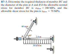 R7-3. Determine the required thickness of member BC and
the diameter of the pins at A and Bif the allowable normal
stress for member BC is Gallow
allowable shear stress for the pins is Tallow- 70 MPa.
- 200 MPa, and the
40 mm
24m
30 kN/m
