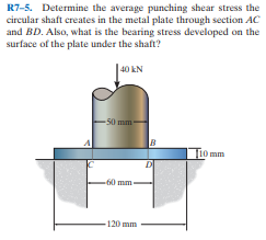 R7-5. Determine the average punching shear stress the
circular shaft creates in the metal plate through section AC
and BD. Also, what is the bearing stress developed on the
surface of the plate under the shaft?
40 kN
- 50 mm -
Ti0 mm
-60 mm
-120 mm
