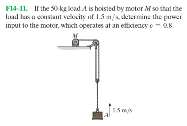 F14-11. If the 50-kg load A is hoisted by motor M so that the
load has a constant velocity of 1.5 m/s, determine the power
input to the motor, which operates at an efficiency e = 0.8.
1.5 m/s
