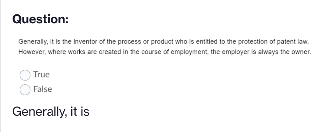 Question:
Generally, it is the inventor of the process or product who is entitled to the protection of patent law.
However, where works are created in the course of employment, the employer is always the owner.
True
False
Generally, it is
