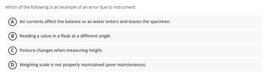 Which of the following is an example of an error due to instrument:
A Air currents affect the balance or as water enters and leaves the specimen.
B Reading a value in a flask at a different angle.
Posture changes when measuring height.
DWeighing scale is not properly maintained (poor maintenance).
