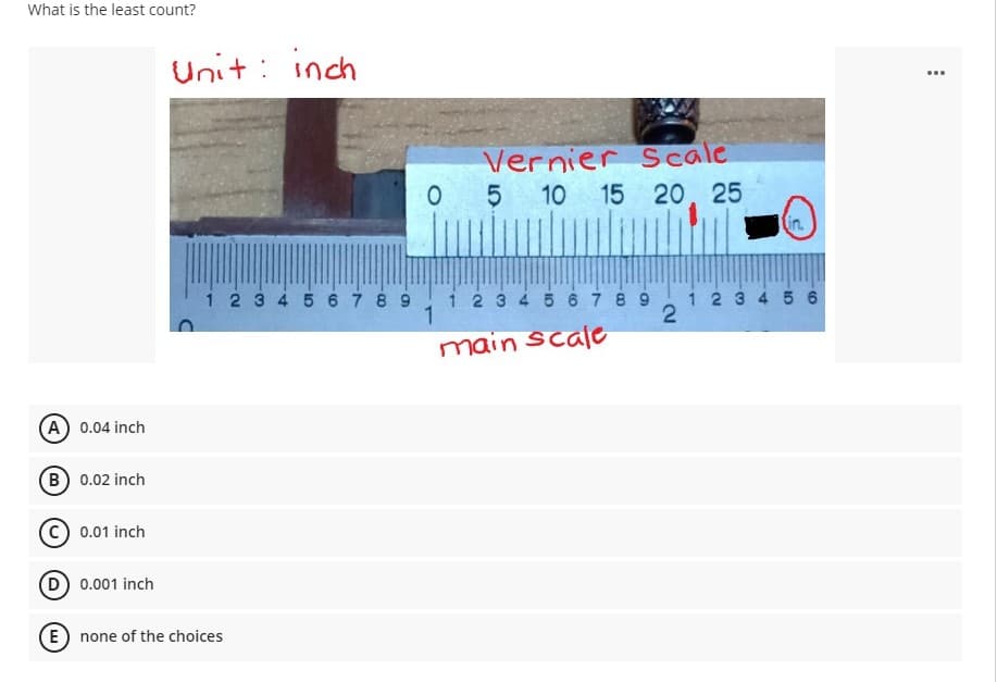 What is the least count?
Unit : inch
...
Vernier Scale
5
10 15 20, 25
in.
1 2 3 4 5 67 8 9 1i23 4 5 67 8 9
1 2 3 4 56
main scale
A 0.04 inch
(B) 0.02 inch
C) 0.01 inch
D 0.001 inch
E) none of the choices
