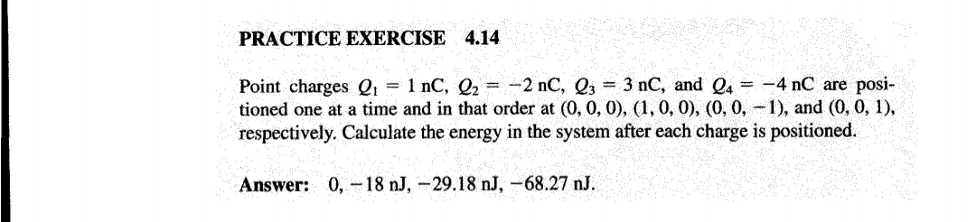 PRACTICE EXERCISE 4.14
Point charges Q1 = 1 nC, Q2 = -2 nC, Q3 3 nC, and Q4 = -4 nC are posi-
tioned one at a time and in that order at (0, 0, 0), (1, 0, 0), (0, 0,-1), and (0, 0, 1),
respectively. Calculate the energy in the system after each charge is positioned.
Answer: 0, -18 nJ, -29.18 nJ, -68.27 nJ.
