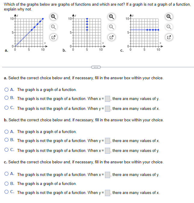 Which of the graphs below are graphs of functions and which are not? If a graph is not a graph of a function,
explain why not.
Q
Q
a.
10-
5-
0
0
10
10+
5-
0-
0
5
Q
C.
O A. The graph is a graph of a function.
O B. The graph is not the graph of a function. When y =
OC. The graph is not the graph of a function. When x=
c. Select the correct choice below and, if necessary, fill in the
O A. The graph is not the graph of a function. When x =
OB. The graph is a graph of a function.
O C. The graph is not the graph of a function. When y=
10-
5-
0-
-5
10
a. Select the correct choice below and, if necessary, fill in the answer box within your choice.
O A. The graph is a graph of a function.
O B. The graph is not the graph of a function. When x =
there are many values of y.
OC. The graph is not the graph of a function. When y=
, there are many values of x.
b. Select the correct choice below and, if necessary, fill in the answer box within your choice.
there are many values of x.
there are many values of y.
answer box within your choice.
there are many values of y.
there are many values of x.
Q