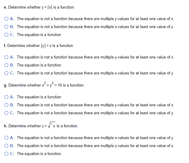 e. Determine whether y = |x| is a function.
O A. The equation is not a function because there are multiple y-values for at least one value of x.
O B. The equation is not a function because there are multiple x-values for at least one value of y.
O C. The equation is a function.
f. Determine whether |y| = x is a function.
O A. The equation is not a function because there are multiple y-values for at least one value of x.
OB. The equation is a function.
O C. The equation is not a function because there are multiple x-values for at least one value of y.
g. Determine whether x² + y² = 16 is a function.
O A. The equation is a function.
O B. The equation is not a function because there are multiple y-values for at least one value of x.
O C. The equation is not a function because there are multiple x-values for at least one value of y.
h. Determine whether y = √x is a function.
O A. The equation is not a function because there are multiple x-values for at least one value of y.
O B. The equation is not a function because there are multiple y-values for at least one value of x.
OC. The equation is a function.