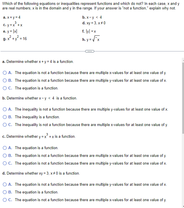 Which of the following equations or inequalities represent functions and which do not? In each case, x and y
are real numbers; x is in the domain and y in the range. If your answer is "not a function," explain why not.
a. x+y=4
3
c. y = x³ + x
e.y = |x|
2 2
g. x² + y² = 16
b. x-y < 4
d. xy = 3, x #0
f. lyl=x
h.y=√x
a. Determine whether x + y = 4 is a function.
O A. The equation is not a function because there are multiple x-values for at least one value of y.
B. The equation is not a function because there are multiple y-values for at least one value of x.
O C. The equation is a function.
b. Determine whether x-y < 4 is a function.
O A. The inequality is not a function because there are multiple y-values for at least one value of x.
B. The inequality is a function.
O C. The inequality is not a function because there are multiple x-values for at least one value of y.
c. Determine whether y = x² + x is a function.
O A. The equation is a function.
B. The equation is not a function because there are multiple x-values for at least one value of y.
O C. The equation is not a function because there are multiple y-values for at least one value of x.
d. Determine whether xy = 3, x #0 is a function.
O A. The equation is not a function because there are multiple y-values for at least one value of x.
B. The equation is a function.
O C. The equation is not a function because there are multiple x-values for at least one value of y.