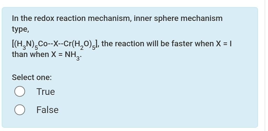 In the redox reaction mechanism, inner sphere mechanism
type,
[(H₂N)Co--X--Cr(H₂O)5], the reaction will be faster when X = I
than when X = NH3.
Select one:
True
False