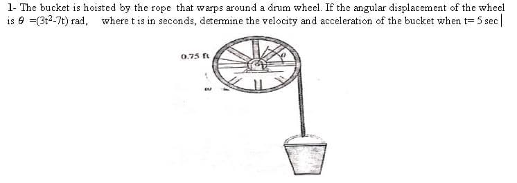 1- The bucket is hoisted by the rope that warps around a drum wheel. If the angular displacement of the wheel
is e =(3t2-7t) rad, where t is in seconds, determine the velocity and acceleration of the bucket when t= 5 sec
0.75 ft
