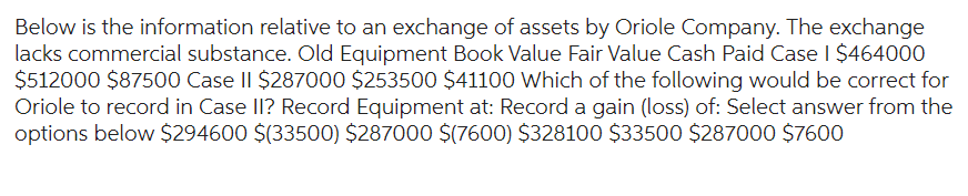 Below is the information relative to an exchange of assets by Oriole Company. The exchange
lacks commercial substance. Old Equipment Book Value Fair Value Cash Paid Case | $464000
$512000 $87500 Case II $287000 $253500 $41100 Which of the following would be correct for
Oriole to record in Case II? Record Equipment at: Record a gain (loss) of: Select answer from the
options below $294600 $(33500) $287000 $(7600) $328100 $33500 $287000 $7600