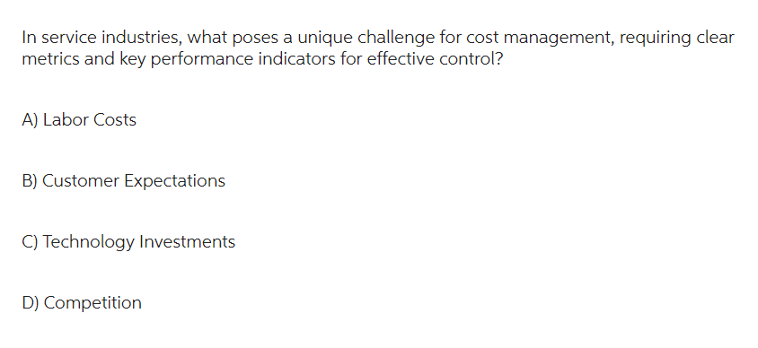 In service industries, what poses a unique challenge for cost management, requiring clear
metrics and key performance indicators for effective control?
A) Labor Costs
B) Customer Expectations
C) Technology Investments
D) Competition