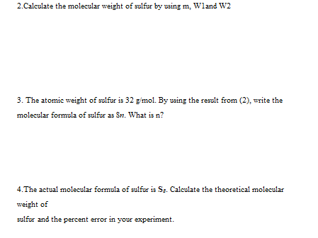 2.Calculate the molecular weight of sulfur by using m, Wland W2
3. The atomic weight of sulfur is 32 g'mol. By using the result from (2), write the
molecular formula of sulfur as Sn. What is n?
4.The actual molecular formula of sulfur is Sg. Calculate the theoretical molecular
weight of
sulfur and the percent error in your experiment.
