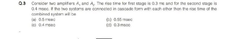 Q.3 Consider two amplifiers A, and A, The rise time for first stage is 0.3 ms and for the second stage is
0.4 msec. If the two systems are connected in cascade form with each other then the rise time of the
combined system will be
(a) 0.5 msec
(c) 0.4 msec
(b) 0.55 msec
(d) 0.3 msec
