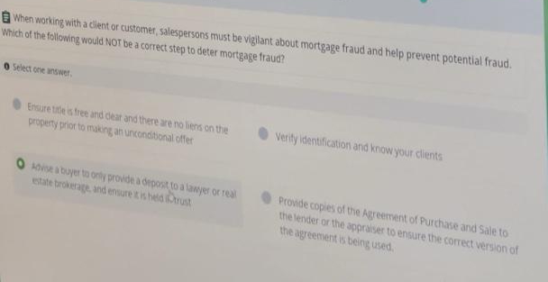 When working with a client or customer, salespersons must be vigilant about mortgage fraud and help prevent potential fraud.
Which of the following would NOT be a correct step to deter mortgage fraud?
O Select one answer.
Ensure tite is free and dear and there are no liens on the
property prior to making an unconditional offer
Verity identification and know your clients
Adise a buyer to only provide a deposit to a lawyer or real
estate brokerage, and ensure itis held rust
Provide copies of the Agreement of Purchase and Sale to
the lender or the appraiser to ensure the correct version of
the agreement is being used.
