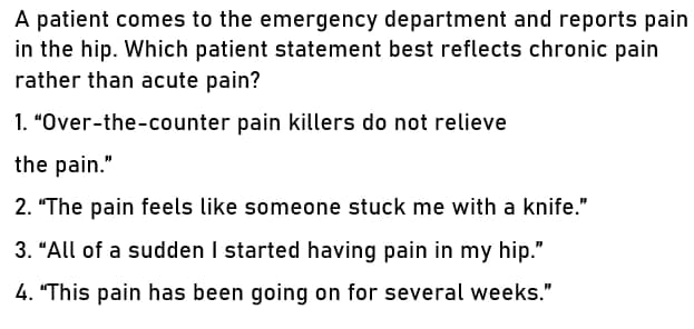 A patient comes to the emergency department and reports pain
in the hip. Which patient statement best reflects chronic pain
rather than acute pain?
1. "Over-the-counter pain killers do not relieve
the pain."
2. "The pain feels like someone stuck me with a knife."
3. "All of a sudden I started having pain in my hip."
4. "This pain has been going on for several weeks."