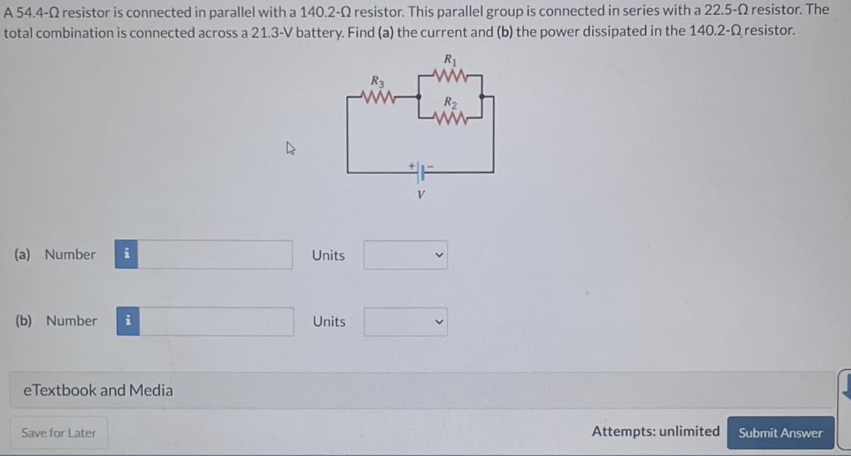 A 54.4- resistor is connected in parallel with a 140.2-02 resistor. This parallel group is connected in series with a 22.5-
total combination is connected across a 21.3-V battery. Find (a) the current and (b) the power dissipated in the 140.2-0
R₁
(a) Number i
(b) Number i
eTextbook and Media
Save for Later
Units
Units
R3
V
R₂
Attempts: unlimited
resistor. The
resistor.
Submit Answer