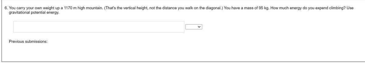 6. You carry your own weight up a 1170 m high mountain. (That's the vertical height, not the distance you walk on the diagonal.) You have a mass of 95 kg. How much energy do you expend climbing? Use
gravitational potential energy.
Previous submissions: